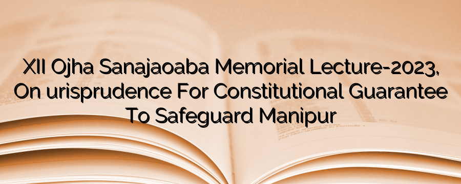 XII Ojha Sanajaoaba Memorial Lecture-2023, On “Jurisprudence For Constitutional Guarantee To Safeguard Manipur”