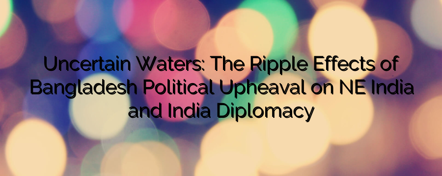 Uncertain Waters: The Ripple Effects of Bangladesh’s Political Upheaval on NE India and India’s Diplomacy